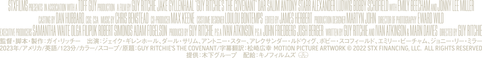 監督・脚本・製作：ガイ・リッチー　出演：ジェイク・ギレンホール、ダール・サリム、アントニー・スター、アレクサンダー・ルドウィグ、ボビー・スコフィールド、エミリー・ビーチャム、ジョニー・リー・ミラー/2023年/アメリカ/英語/123分/カラー/スコープ/原題:GUY RITCHIES THE COVENANT/字募翻訳：松崎広幸 MOTION PICTURE ARTWORK © 2022 STX FINANCING.LLC. ALL RIGHTS RESERVED/提供：木下グループ　配給：キノフィルムズ